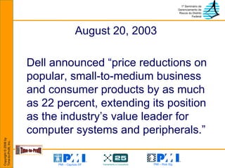 August 20, 2003  Dell announced “price reductions on popular, small-to-medium business and consumer products by as much as 22 percent, extending its position as the industry’s value leader for computer systems and peripherals.” 
