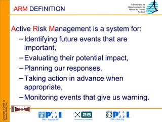 ARM  DEFINITION A ctive  R isk  M anagement is a system for: Identifying future events that are important, Evaluating their potential impact, Planning our responses, Taking action in advance when appropriate, Monitoring events that give us warning. 