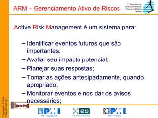 ARM – Gerenciamento Ativo de Riscos A ctive  R isk  M anagement é um sistema para: Identificar eventos futuros que são importantes;  Avaliar seu impacto potencial;  Planejar suas respostas; Tomar as ações antecipadamente, quando apropriado; Monitorar eventos e nos dar os avisos necessários; 