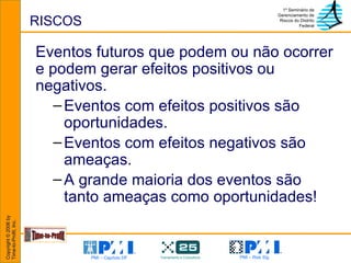 RISCOS Eventos futuros que podem ou não ocorrer e podem gerar efeitos positivos ou negativos. Eventos com efeitos positivos são oportunidades.  Eventos com efeitos negativos são ameaças. A grande maioria dos eventos são tanto ameaças como oportunidades! 