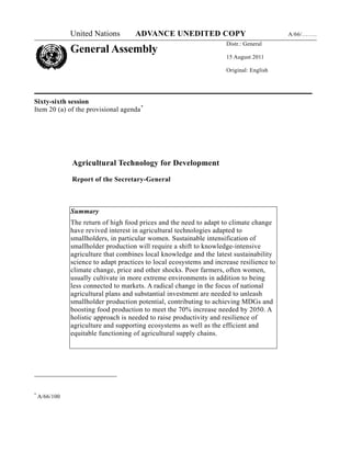 United Nations         ADVANCE UNEDITED COPY                                A/66/……..
                                                                      Distr.: General
               General Assembly
                                                                      15 August 2011

                                                                      Original: English




Sixty-sixth session
Item 20 (a) of the provisional agenda *




               Agricultural Technology for Development

               Report of the Secretary-General



               Summary
               The return of high food prices and the need to adapt to climate change
               have revived interest in agricultural technologies adapted to
               smallholders, in particular women. Sustainable intensification of
               smallholder production will require a shift to knowledge-intensive
               agriculture that combines local knowledge and the latest sustainability
               science to adapt practices to local ecosystems and increase resilience to
               climate change, price and other shocks. Poor farmers, often women,
               usually cultivate in more extreme environments in addition to being
               less connected to markets. A radical change in the focus of national
               agricultural plans and substantial investment are needed to unleash
               smallholder production potential, contributing to achieving MDGs and
               boosting food production to meet the 70% increase needed by 2050. A
               holistic approach is needed to raise productivity and resilience of
               agriculture and supporting ecosystems as well as the efficient and
               equitable functioning of agricultural supply chains.




*
    A/66/100
 