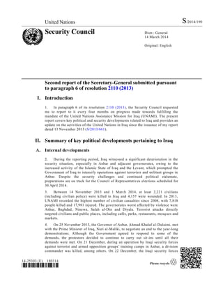 United Nations S/2014/190
Security Council Distr.: General
14 March 2014
Original: English
14-25303 (E) 180314
*1425303*
Second report of the Secretary-General submitted pursuant
to paragraph 6 of resolution 2110 (2013)
I. Introduction
1. In paragraph 6 of its resolution 2110 (2013), the Security Council requested
me to report to it every four months on progress made towards fulfilling the
mandate of the United Nations Assistance Mission for Iraq (UNAMI). The present
report covers key political and security developments related to Iraq and provides an
update on the activities of the United Nations in Iraq since the issuance of my report
dated 13 November 2013 (S/2013/661).
II. Summary of key political developments pertaining to Iraq
A. Internal developments
2. During the reporting period, Iraq witnessed a significant deterioration in the
security situation, especially in Anbar and adjacent governorates, owing to the
increased activity of the Islamic State of Iraq and the Levant, which prompted the
Government of Iraq to intensify operations against terrorists and militant groups in
Anbar. Despite the security challenges and continued political stalemate,
preparations are on track for the Council of Representatives elections scheduled for
30 April 2014.
3. Between 14 November 2013 and 1 March 2014, at least 2,221 civilians
(including civilian police) were killed in Iraq and 4,157 were wounded. In 2013,
UNAMI recorded the highest number of civilian casualties since 2008, with 7,818
people killed and 17,981 injured. The governorates worst affected by violence were
Anbar, Baghdad, Ninewa, Salah al-Din and Diyala. Terrorist attacks directly
targeted civilians and public places, including cafés, parks, restaurants, mosques and
markets.
4. On 25 November 2013, the Governor of Anbar, Ahmad Khalaf al-Dulaimi, met
with the Prime Minister of Iraq, Nuri al-Maliki, to negotiate an end to the year-long
demonstrations. Although the Government agreed to respond to some of the
demands, the protestors decided to continue to carry out sit-ins until all their
demands were met. On 21 December, during an operation by Iraqi security forces
against terrorist and armed opposition groups’ training camps in Anbar, a division
commander was killed, among others. On 22 December, the Iraqi security forces
 