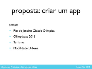 proposta: criar um app
temas: 	

• Rio de Janeiro Cidade Olímpica	

• Olimpíadas 2016	

• Turismo 	

• Mobilidade Urbana
Ideação de Produtos e Geração de Ideias ScrumRio 2014
 