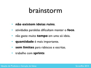 brainstorm
• não existem ideias ruins. 	

• atividades paralelas diﬁcultam manter o foco.	

• não gaste muito tempo em uma só ideia.	

• quantidade é mais importante.	

• sem limites para rabiscos e escritas.	

• trabalhe com sprints
Ideação de Produtos e Geração de Ideias ScrumRio 2014
 