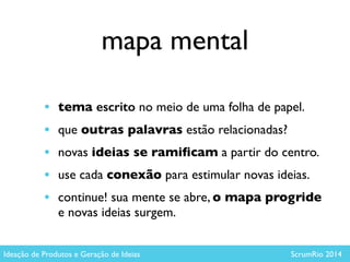 mapa mental
• tema escrito no meio de uma folha de papel.	

• que outras palavras estão relacionadas? 	

• novas ideias se ramiﬁcam a partir do centro.	

• use cada conexão para estimular novas ideias.	

• continue! sua mente se abre, o mapa progride
e novas ideias surgem.
Ideação de Produtos e Geração de Ideias ScrumRio 2014
 