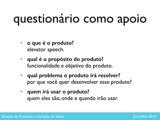 questionário como apoio
Ideação de Produtos e Geração de Ideias ScrumRio 2014
• o que é o produto?  
elevator speech.	

• qual é o propósito do produto?  
funcionalidade e objetivo do produto.	

• qual problema o produto irá resolver?  
por que você quer desenvolver esse produto?	

• quem irá usar o produto?  
quem eles são, onde e quando irão usar.
 