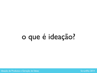 o que é ideação?
Ideação de Produtos e Geração de Ideias ScrumRio 2014
 