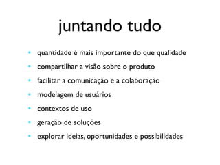 juntando tudo
• quantidade é mais importante do que qualidade	

• compartilhar a visão sobre o produto	

• facilitar a comunicação e a colaboração	

• modelagem de usuários	

• contextos de uso	

• geração de soluções	

• explorar ideias, oportunidades e possibilidades
 