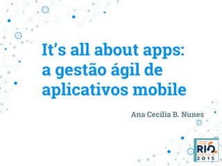 It’s all about apps:
a gestão ágil de
aplicativos mobile
Ana Cecília B. Nunes
 
