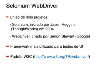 Selenium WebDriver
➡ União de dois projetos:
• Selenium, iniciado por Jason Huggins
(ThoughtWorks) em 2004
• WebDriver, criado por Simon Stewart (Google)
➡ Framework mais utilizado para testes de UI
➡ Padrão W3C (http://www.w3.org/TR/webdriver/)
 
