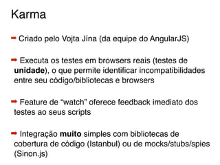 Karma
➡ Criado pelo Vojta Jína (da equipe do AngularJS)
➡ Executa os testes em browsers reais (testes de
unidade), o que permite identiﬁcar incompatibilidades
entre seu código/bibliotecas e browsers
➡ Feature de “watch” oferece feedback imediato dos
testes ao seus scripts
➡ Integração muito simples com bibliotecas de
cobertura de código (Istanbul) ou de mocks/stubs/spies
(Sinon.js)
 