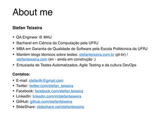 About me
Stefan Teixeira
• QA Engineer @ M4U
• Bacharel em Ciência da Computação pela UFRJ
• MBA em Garantia de Qualidade de Software pela Escola Politécnica da UFRJ
• Mantém blogs técnicos sobre testes: stefanteixeira.com.br (pt-br) /
stefanteixeira.com (en - ainda em construção :)
• Entusiasta de Testes Automatizados, Agile Testing e da cultura DevOps
Contatos:
• E-mail: stefanfk@gmail.com
• Twitter: twitter.com/stefan_teixeira
• Facebook: facebook.com/stefan.teixeira
• LinkedIn: linkedin.com/in/stefanteixeira
• GitHub: github.com/stefanteixeira
• SlideShare: slideshare.net/stefanteixeira
 