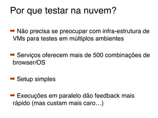 Por que testar na nuvem?
➡ Não precisa se preocupar com infra-estrutura de
VMs para testes em múltiplos ambientes
➡ Serviços oferecem mais de 500 combinações de
browser/OS
➡ Setup simples
➡ Execuções em paralelo dão feedback mais
rápido (mas custam mais caro…)
 