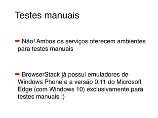Testes manuais
➡ Não! Ambos os serviços oferecem ambientes
para testes manuais
➡ BrowserStack já possui emuladores de
Windows Phone e a versão 0.11 do Microsoft
Edge (com Windows 10) exclusivamente para
testes manuais :)
 