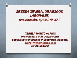 SISTEMA GENERAL DE RIESGOS
LABORALES
Actualización Ley 1562 de 2012

TERESA MONTOYA RIOS
Profesional Salud Ocupacional
Especialista en Higiene y Seguridad Industrial
t3r3s41404@hotmail.com
Cel 3145082281

 