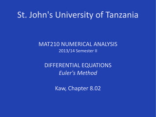 St. John's University of Tanzania
MAT210 NUMERICAL ANALYSIS
2013/14 Semester II
DIFFERENTIAL EQUATIONS
Euler's Method
Kaw, Chapter 8.02
Some parts of this presentation are based on resources at
http://nm.MathForCollege.com, primarily
http://nm.mathforcollege.com/topics/ordinary_de.html
 