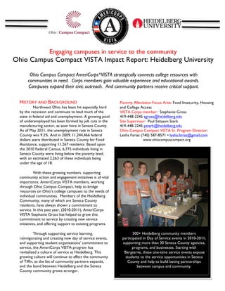 Engaging campuses in service to the community
Ohio Campus Compact VISTA Impact Report: Heidelberg University	
  

           Ohio Campus Compact AmeriCorps*VISTA strategically connects college resources with
          communities in need. Corps members gain valuable experience and educational awards.
          Campuses expand their civic outreach. And community partners receive critical support.
   	
  

  HISTORY AND BACKGROUND                                           Poverty Alleviation Focus Area: Food Insecurity, Housing
           Northwest Ohio has been hit especially hard             and College Access
  by the recession and continues to lead much of the               VISTA Corps member: Stephanie Gross
  state in federal aid and unemployment. A growing pool            419-448-2245 sgross@heidelberg.edu
  of underemployed has been formed by job cuts in the              Site Supervisor: Paul Sittason Stark
  manufacturing sector, as seen here in Seneca County.             419-448-2245 pstark@heidelberg.edu
  As of May 2011, the unemployment rate in Seneca                  Ohio Campus Compact VISTA Sr. Program Director:
  County was 9.2%. And in 2009,	
  11,244,466 federal              Lesha Farias (740) 587-8571 • lesha.farias@gmail.com
  dollars were distributed in Seneca County for Food                             www.ohiocampuscompact.org
  Assistance, supporting 11,267 residents. Based upon              	
  
  the 2010 Federal Census, 6,775 individuals living in      	
  
  Seneca County were living below the poverty level,
                                                            	
  
  with an estimated 2,263 of these individuals being
  under the age of 18.

            With these growing numbers, supporting                                                                          	
  
  community action and engagement initiatives is of vital
  importance. AmeriCorps VISTA members, working
  through Ohio Campus Compact, help to bridge
  resources on Ohio’s college campuses to the needs of
  individual communities. Members of the Heidelberg
  Community, many of which are Seneca County
  residents, have always shown a commitment to
  service. In this past year, (2010-2011), AmeriCorps
  VISTA Stephanie Gross has helped to grow this
  commitment to service by creating new service
  initiatives, and offering support to existing programs.

            Through supporting service learning,                                 500+ Heidelberg community members
  reinvigorating and creating new day of service events,                  participated in Day of Service events in 2010-2011,
  and supporting student organizations’ commitment to                     supporting more than 30 Seneca County agencies,
  service, the AmeriCorps VISTA program has                                     programs, and businesses. Starting with
  revitalized a culture of service at Heidelberg. This                     ‘Bergserve, these one-time service events expose
  growing culture will continue to affect the community                     students to the service opportunities in Seneca
  of Tiffin, as the list of community partners expands,                      County and help to build lasting partnerships
  and the bond between Heidelberg and the Seneca                                   between campus and community.
  County community grows stronger.
 