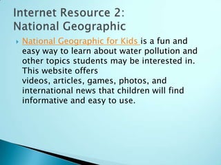    National Geographic for Kids is a fun and
    easy way to learn about water pollution and
    other topics students may be interested in.
    This website offers
    videos, articles, games, photos, and
    international news that children will find
    informative and easy to use.
 