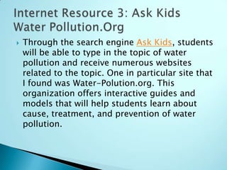    Through the search engine Ask Kids, students
    will be able to type in the topic of water
    pollution and receive numerous websites
    related to the topic. One in particular site that
    I found was Water-Polution.org. This
    organization offers interactive guides and
    models that will help students learn about
    cause, treatment, and prevention of water
    pollution.
 