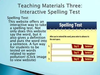 Spelling Test:
 This website offers an
  interactive way to take
  a spelling test. Not
  only does this website
  say the word, but it
  also gives a definition
  and puts the word into
  a sentence. A fun way
  for students to be
  tested on words
  related to water
  pollution! (Click image
  to view website)
 