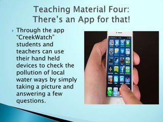    Through the app
    “CreekWatch”
    students and
    teachers can use
    their hand held
    devices to check the
    pollution of local
    water ways by simply
    taking a picture and
    answering a few
    questions.
 