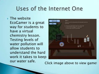    The website
    EcoGamer is a great
    way for students to
    have a virtual
    chemistry lesson.
    Testing levels of
    water pollution will
    allow students to
    understand the hard
    work it takes to keep
    our water safe.
                        Click image above to view game!
 