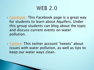    Facebook: This Facebook page is a great way
    for students to learn about Aquifers. Under
    this group students can blog about the topic
    and discuss current events on water
    pollution.

   Twitter: This twitter account “tweets” about
    issues with water pollution, as well as tips to
    keep our water ways clean.
 