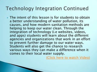    The intent of this lesson is for students to obtain
    a better understanding of water pollution, its
    causes, and how modern sanitation methods are
    helping to keep our water clean. Through the
    integration of technology (i.e websites, videos,
    and apps) students will learn about the different
    agencies and organizations that work in an effort
    to prevent further damage to our water ways.
    Students will also get the chance to research
    various ways they can make a difference when it
    comes to their local water supply.
                            (Click here to watch Video)
 