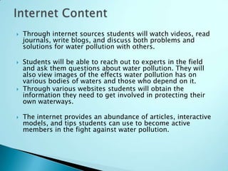    Through internet sources students will watch videos, read
    journals, write blogs, and discuss both problems and
    solutions for water pollution with others.

   Students will be able to reach out to experts in the field
    and ask them questions about water pollution. They will
    also view images of the effects water pollution has on
    various bodies of waters and those who depend on it.
   Through various websites students will obtain the
    information they need to get involved in protecting their
    own waterways.

   The internet provides an abundance of articles, interactive
    models, and tips students can use to become active
    members in the fight against water pollution.
 