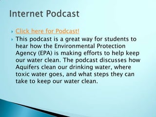    Click here for Podcast!
   This podcast is a great way for students to
    hear how the Environmental Protection
    Agency (EPA) is making efforts to help keep
    our water clean. The podcast discusses how
    Aquifers clean our drinking water, where
    toxic water goes, and what steps they can
    take to keep our water clean.
 