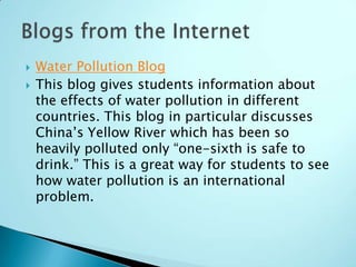    Water Pollution Blog
   This blog gives students information about
    the effects of water pollution in different
    countries. This blog in particular discusses
    China’s Yellow River which has been so
    heavily polluted only “one-sixth is safe to
    drink.” This is a great way for students to see
    how water pollution is an international
    problem.
 
