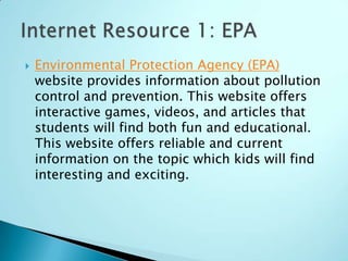   Environmental Protection Agency (EPA)
    website provides information about pollution
    control and prevention. This website offers
    interactive games, videos, and articles that
    students will find both fun and educational.
    This website offers reliable and current
    information on the topic which kids will find
    interesting and exciting.
 