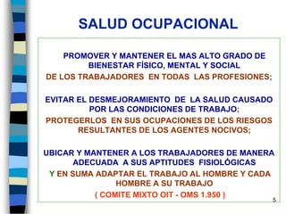 5
SALUD OCUPACIONAL
PROMOVER Y MANTENER EL MAS ALTO GRADO DE
BIENESTAR FÍSICO, MENTAL Y SOCIAL
DE LOS TRABAJADORES EN TODAS LAS PROFESIONES;
EVITAR EL DESMEJORAMIENTO DE LA SALUD CAUSADO
POR LAS CONDICIONES DE TRABAJO;
PROTEGERLOS EN SUS OCUPACIONES DE LOS RIESGOS
RESULTANTES DE LOS AGENTES NOCIVOS;
UBICAR Y MANTENER A LOS TRABAJADORES DE MANERA
ADECUADA A SUS APTITUDES FISIOLÓGICAS
Y EN SUMA ADAPTAR EL TRABAJO AL HOMBRE Y CADA
HOMBRE A SU TRABAJO
( COMITE MIXTO OIT - OMS 1.950 )
 