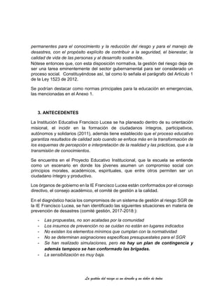 La gestión del riesgo es un derecho y un deber de todos
permanentes para el conocimiento y la reducción del riesgo y para el manejo de
desastres, con el propósito explícito de contribuir a la seguridad, el bienestar, la
calidad de vida de las personas y al desarrollo sostenible.
Nótese entonces que, con esta disposición normativa, la gestión del riesgo deja de
ser una tarea eminentemente del sector gubernamental para ser considerado un
proceso social. Constituyéndose así, tal como lo señala el parágrafo del Artículo 1
de la Ley 1523 de 2012.
Se podrían destacar como normas principales para la educación en emergencias,
las mencionadas en el Anexo 1.
3. ANTECEDENTES
La Institución Educativa Francisco Lucea se ha planeado dentro de su orientación
misional, el incidir en la formación de ciudadanos íntegros, participativos,
autónomos y solidarios (2011), además tiene establecido que el proceso educativo
garantiza resultados de calidad solo cuando se enfoca más en la transformación de
los esquemas de percepción e interpretación de la realidad y las prácticas, que a la
transmisión de conocimientos.
Se encuentra en el Proyecto Educativo Institucional, que la escuela se entiende
como un escenario en donde los jóvenes asumen un compromiso social con
principios morales, académicos, espirituales, que entre otros permiten ser un
ciudadano íntegro y productivo.
Los órganos de gobierno en la IE Francisco Lucea están conformados por el consejo
directivo, el consejo académico, el comité de gestión a la calidad.
En el diagnóstico hacia los compromisos de un sistema de gestión al riesgo SGR de
la IE Francisco Lucea, se han identificado las siguientes situaciones en materia de
prevención de desastres (comité gestión, 2017-2018:):
- Las propuestas, no son acatadas por la comunidad
- Los insumos de prevención no se cuidan no están en lugares indicados
- No existen los elementos mínimos que cumplan con la normatividad
- No se determinan asignaciones especificas presupuestales para el SGR
- Se han realizado simulaciones, pero no hay un plan de contingencia y
además tampoco se han conformado las brigadas.
- La sensibilización es muy baja.
 