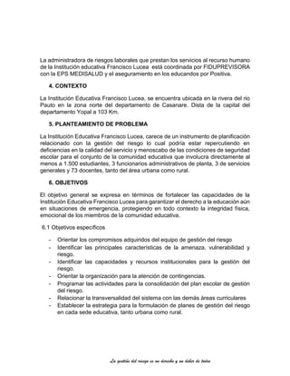 La gestión del riesgo es un derecho y un deber de todos
La administradora de riesgos laborales que prestan los servicios al recurso humano
de la Institución educativa Francisco Lucea está coordinada por FIDUPREVISORA
con la EPS MEDISALUD y el aseguramiento en los educandos por Positiva.
4. CONTEXTO
La Institución Educativa Francisco Lucea, se encuentra ubicada en la rivera del rio
Pauto en la zona norte del departamento de Casanare. Dista de la capital del
departamento Yopal a 103 Km.
5. PLANTEAMIENTO DE PROBLEMA
La Institución Educativa Francisco Lucea, carece de un instrumento de planificación
relacionado con la gestión del riesgo lo cual podría estar repercutiendo en
deficiencias en la calidad del servicio y menoscabo de las condiciones de seguridad
escolar para el conjunto de la comunidad educativa que involucra directamente al
menos a 1.500 estudiantes, 3 funcionarios administrativos de planta, 3 de servicios
generales y 73 docentes, tanto del área urbana como rural.
6. OBJETIVOS
El objetivo general se expresa en términos de fortalecer las capacidades de la
Institución Educativa Francisco Lucea para garantizar el derecho a la educación aún
en situaciones de emergencia, protegiendo en todo contexto la integridad física,
emocional de los miembros de la comunidad educativa.
6.1 Objetivos específicos
- Orientar los compromisos adquiridos del equipo de gestión del riesgo
- Identificar las principales características de la amenaza, vulnerabilidad y
riesgo.
- Identificar las capacidades y recursos institucionales para la gestión del
riesgo.
- Orientar la organización para la atención de contingencias.
- Programar las actividades para la consolidación del plan escolar de gestión
del riesgo.
- Relacionar la transversalidad del sistema con las demás áreas curriculares
- Establecer la estrategia para la formulación de planes de gestión del riesgo
en cada sede educativa, tanto urbana como rural.
 