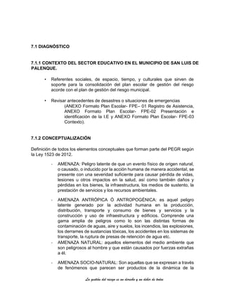 La gestión del riesgo es un derecho y un deber de todos
7.1 DIAGNÓSTICO
7.1.1 CONTEXTO DEL SECTOR EDUCATIVO EN EL MUNICIPIO DE SAN LUIS DE
PALENQUE.
• Referentes sociales, de espacio, tiempo, y culturales que sirven de
soporte para la consolidación del plan escolar de gestión del riesgo
acorde con el plan de gestión del riesgo municipal.
• Revisar antecedentes de desastres o situaciones de emergencias
(ANEXO Formato Plan Escolar- FPE– 01 Registro de Asistencia,
ANEXO Formato Plan Escolar- FPE-02 Presentación e
identificación de la I.E y ANEXO Formato Plan Escolar- FPE-03
Contexto).
7.1.2 CONCEPTUALIZACIÓN
Definición de todos los elementos conceptuales que forman parte del PEGR según
la Ley 1523 de 2012.
- AMENAZA: Peligro latente de que un evento físico de origen natural,
o causado, o inducido por la acción humana de manera accidental, se
presente con una severidad suficiente para causar pérdida de vidas,
lesiones u otros impactos en la salud, así como también daños y
pérdidas en los bienes, la infraestructura, los medios de sustento, la
prestación de servicios y los recursos ambientales.
- AMENAZA ANTRÓPICA Ó ANTROPOGÉNICA: es aquel peligro
latente generado por la actividad humana en la producción,
distribución, transporte y consumo de bienes y servicios y la
construcción y uso de infraestructura y edificios. Comprende una
gama amplia de peligros como lo son las distintas formas de
contaminación de aguas, aire y suelos, los incendios, las explosiones,
los derrames de sustancias tóxicas, los accidentes en los sistemas de
transporte, la ruptura de presas de retención de agua etc.
- AMENAZA NATURAL: aquellos elementos del medio ambiente que
son peligrosos al hombre y que están causados por fuerzas extrañas
a él.
- AMENAZA SOCIO-NATURAL: Son aquellas que se expresan a través
de fenómenos que parecen ser productos de la dinámica de la
 