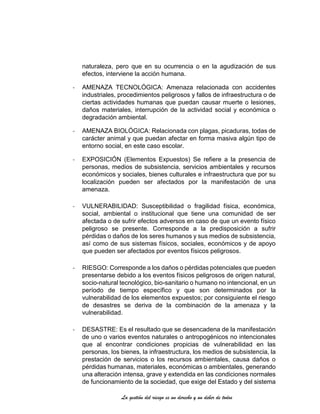 La gestión del riesgo es un derecho y un deber de todos
naturaleza, pero que en su ocurrencia o en la agudización de sus
efectos, interviene la acción humana.
- AMENAZA TECNOLÓGICA: Amenaza relacionada con accidentes
industriales, procedimientos peligrosos y fallos de infraestructura o de
ciertas actividades humanas que puedan causar muerte o lesiones,
daños materiales, interrupción de la actividad social y económica o
degradación ambiental.
- AMENAZA BIOLÓGICA: Relacionada con plagas, picaduras, todas de
carácter animal y que puedan afectar en forma masiva algún tipo de
entorno social, en este caso escolar.
- EXPOSICIÓN (Elementos Expuestos) Se refiere a la presencia de
personas, medios de subsistencia, servicios ambientales y recursos
económicos y sociales, bienes culturales e infraestructura que por su
localización pueden ser afectados por la manifestación de una
amenaza.
- VULNERABILIDAD: Susceptibilidad o fragilidad física, económica,
social, ambiental o institucional que tiene una comunidad de ser
afectada o de sufrir efectos adversos en caso de que un evento físico
peligroso se presente. Corresponde a la predisposición a sufrir
pérdidas o daños de los seres humanos y sus medios de subsistencia,
así como de sus sistemas físicos, sociales, económicos y de apoyo
que pueden ser afectados por eventos físicos peligrosos.
- RIESGO: Corresponde a los daños o pérdidas potenciales que pueden
presentarse debido a los eventos físicos peligrosos de origen natural,
socio-natural tecnológico, bio-sanitario o humano no intencional, en un
período de tiempo específico y que son determinados por la
vulnerabilidad de los elementos expuestos; por consiguiente el riesgo
de desastres se deriva de la combinación de la amenaza y la
vulnerabilidad.
- DESASTRE: Es el resultado que se desencadena de la manifestación
de uno o varios eventos naturales o antropogénicos no intencionales
que al encontrar condiciones propicias de vulnerabilidad en las
personas, los bienes, la infraestructura, los medios de subsistencia, la
prestación de servicios o los recursos ambientales, causa daños o
pérdidas humanas, materiales, económicas o ambientales, generando
una alteración intensa, grave y extendida en las condiciones normales
de funcionamiento de la sociedad, que exige del Estado y del sistema
 