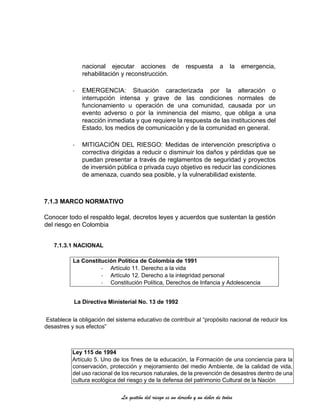 La gestión del riesgo es un derecho y un deber de todos
nacional ejecutar acciones de respuesta a la emergencia,
rehabilitación y reconstrucción.
- EMERGENCIA: Situación caracterizada por la alteración o
interrupción intensa y grave de las condiciones normales de
funcionamiento u operación de una comunidad, causada por un
evento adverso o por la inminencia del mismo, que obliga a una
reacción inmediata y que requiere la respuesta de las instituciones del
Estado, los medios de comunicación y de la comunidad en general.
- MITIGACIÓN DEL RIESGO: Medidas de intervención prescriptiva o
correctiva dirigidas a reducir o disminuir los daños y pérdidas que se
puedan presentar a través de reglamentos de seguridad y proyectos
de inversión pública o privada cuyo objetivo es reducir las condiciones
de amenaza, cuando sea posible, y la vulnerabilidad existente.
7.1.3 MARCO NORMATIVO
Conocer todo el respaldo legal, decretos leyes y acuerdos que sustentan la gestión
del riesgo en Colombia
7.1.3.1 NACIONAL
La Constitución Política de Colombia de 1991
- Artículo 11. Derecho a la vida
- Artículo 12. Derecho a la integridad personal
- Constitución Política, Derechos de Infancia y Adolescencia
La Directiva Ministerial No. 13 de 1992
Establece la obligación del sistema educativo de contribuir al “propósito nacional de reducir los
desastres y sus efectos”
Ley 115 de 1994
Artículo 5. Uno de los fines de la educación, la Formación de una conciencia para la
conservación, protección y mejoramiento del medio Ambiente, de la calidad de vida,
del uso racional de los recursos naturales, de la prevención de desastres dentro de una
cultura ecológica del riesgo y de la defensa del patrimonio Cultural de la Nación
 