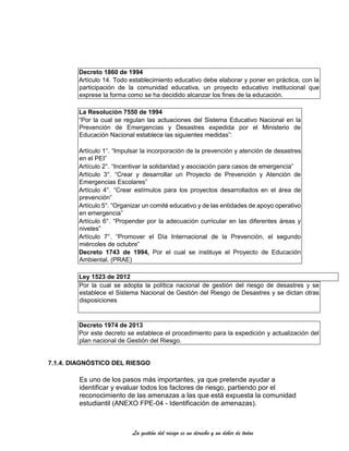 La gestión del riesgo es un derecho y un deber de todos
Decreto 1860 de 1994
Artículo 14. Todo establecimiento educativo debe elaborar y poner en práctica, con la
participación de la comunidad educativa, un proyecto educativo institucional que
exprese la forma como se ha decidido alcanzar los fines de la educación.
La Resolución 7550 de 1994
“Por la cual se regulan las actuaciones del Sistema Educativo Nacional en la
Prevención de Emergencias y Desastres expedida por el Ministerio de
Educación Nacional establece las siguientes medidas”:
Artículo 1°. “Impulsar la incorporación de la prevención y atención de desastres
en el PEI”
Artículo 2°. “Incentivar la solidaridad y asociación para casos de emergencia”
Artículo 3°. “Crear y desarrollar un Proyecto de Prevención y Atención de
Emergencias Escolares”
Artículo 4°. “Crear estímulos para los proyectos desarrollados en el área de
prevención”
Artículo 5°. “Organizar un comité educativo y de las entidades de apoyo operativo
en emergencia”
Artículo 6°. “Propender por la adecuación curricular en las diferentes áreas y
niveles”
Artículo 7°. “Promover el Día Internacional de la Prevención, el segundo
miércoles de octubre”
Decreto 1743 de 1994, Por el cual se instituye el Proyecto de Educación
Ambiental. (PRAE)
Ley 1523 de 2012
Por la cual se adopta la política nacional de gestión del riesgo de desastres y se
establece el Sistema Nacional de Gestión del Riesgo de Desastres y se dictan otras
disposiciones
Decreto 1974 de 2013
Por este decreto se establece el procedimiento para la expedición y actualización del
plan nacional de Gestión del Riesgo.
7.1.4. DIAGNÓSTICO DEL RIESGO
Es uno de los pasos más importantes, ya que pretende ayudar a
identificar y evaluar todos los factores de riesgo, partiendo por el
reconocimiento de las amenazas a las que está expuesta la comunidad
estudiantil (ANEXO FPE-04 - Identificación de amenazas).
 