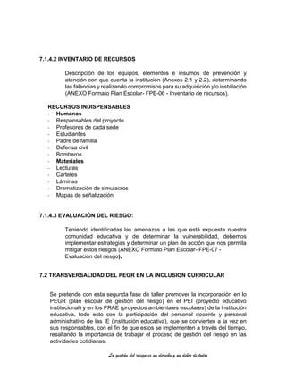 La gestión del riesgo es un derecho y un deber de todos
7.1.4.2 INVENTARIO DE RECURSOS
Descripción de los equipos, elementos e insumos de prevención y
atención con que cuenta la institución (Anexos 2.1 y 2.2), determinando
las falencias y realizando compromisos para su adquisición y/o instalación
(ANEXO Formato Plan Escolar- FPE-06 - Inventario de recursos).
RECURSOS INDISPENSABLES
- Humanos
- Responsables del proyecto
- Profesores de cada sede
- Estudiantes
- Padre de familia
- Defensa civil
- Bomberos
- Materiales
- Lecturas
- Carteles
- Láminas
- Dramatización de simulacros
- Mapas de señalización
7.1.4.3 EVALUACIÓN DEL RIESGO:
Teniendo identificadas las amenazas a las que está expuesta nuestra
comunidad educativa y de determinar la vulnerabilidad, debemos
implementar estrategias y determinar un plan de acción que nos permita
mitigar estos riesgos (ANEXO Formato Plan Escolar- FPE-07 -
Evaluación del riesgo).
7.2 TRANSVERSALIDAD DEL PEGR EN LA INCLUSION CURRICULAR
Se pretende con esta segunda fase de taller promover la incorporación en lo
PEGR (plan escolar de gestión del riesgo) en el PEI (proyecto educativo
institucional) y en los PRAE (proyectos ambientales escolares) de la institución
educativa, todo esto con la participación del personal docente y personal
administrativo de las IE (institución educativa), que se convierten a la vez en
sus responsables, con el fin de que estos se implementen a través del tiempo,
resaltando la importancia de trabajar el proceso de gestión del riesgo en las
actividades cotidianas.
 