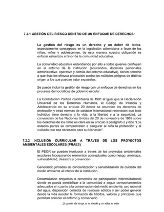 La gestión del riesgo es un derecho y un deber de todos
7.2.1 GESTIÓN DEL RIESGO DENTRO DE UN ENFOQUE DE DERECHOS:
La gestión del riesgo es un derecho y un deber de todos,
especialmente consagrado en la legislación colombiana a favor de las
niñas, niños y adolescentes, de esta manera nuestra obligación es
enfocar esfuerzos a favor de la comunidad educativa.
La comunidad educativa entendiendo por ello a todos quienes confluyen
en el entorno de la institución (educandos, docentes personales
administrativo, operativo y demás del entorno educativo), tienen derecho
a que ésta les ofrezca protección contra los múltiples peligros de distinto
origen a los que puedan estar expuestos.
Se puede incluir la gestión de riesgo con un enfoque de derechos en los
procesos democráticos de gobierno escolar.
La Constitución Política colombiana de 1991 al igual que la Declaración
Universal de los Derechos Humanos, el Código de Infancia y
Adolescencia en su artículo 20 donde se enuncian los derechos de
protección y otras normas de carácter internacional reconocen que todo
individuo tiene derecho a la vida, a la libertad y a la seguridad. La
convención de las Naciones Unidas del 20 de noviembre de 1989 sobre
los derechos de los niños es clara en su artículo 3 parágrafo 2 y dice “Los
estados partes se comprometen a asegurar al niño la protección y el
cuidado que sea necesario para su bienestar”.
7.2.2 INCLUSIÓN CURRICULAR A TRAVES DE LOS PROYECTOS
AMBIENTALES ESCOLARES (PRAES)
El PEGR se pueden involucrar a través de los proyectos ambientales
escolares Incorporando elementos conceptuales como riesgo, amenaza,
vulnerabilidad, desastre y prevención.
Generando jornadas de concientización y sensibilización de cuidado del
medio ambiente al interior de la institución.
Desarrollando proyectos o convenios de participación interinstitucional
donde se pueda sensibilizar a la comunidad a seguir comportamientos
adecuados en cuanto a la conservación del medio ambiente, uso racional
del agua, disposición correcta de residuos sólidos y así poder generar
desde la vida escolar la formación de hábitos, valores y principios que
permitan conocer el entorno y conservarlo.
 