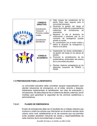 La gestión del riesgo es un derecho y un deber de todos
CONSEJO
DIRECTIVO:
Coordinación
Transición y
Primaria y sedes
rurales.
Coordinación
Bachillerato.
Velar porque las condiciones de la
planta física sean seguras para la
comunidad educativa.
Dinamizar la gestión del riesgo al
interior de la institución propendiendo la
realización de simulaciones de
evacuación.
Mantener al día el directorio de
instituciones y personas que en un
momento de emergencia puedan
prestar su ayuda.
En coordinación con el rector evalúa y
define la situación de emergencia y
retorno a la calma.
CONSEJO
ACADÉMICO
Implementar los temas ambientales y
de gestión del riesgo en los planes de
estudio.
Promover la sensibilización de las
problemáticas ambientales del entorno
de la comunidad educativa.
Plantear objetivos pedagógicos en los
diferentes proyectos de PRAES y
PEGR.
7.3 PREPARACION PARA LA RESPUESTA
La comunidad educativa debe consolidar equipos especializados para
atender situaciones de emergencia, en el antes, durante y después,
habiéndose implementado la señalización, las rutas de evacuación y
simulaciones. Se debe disponer de un sistema de alertas y alarmas, tomar
medidas para garantizar la seguridad de los archivos académicos y
administrativos.
7.3.3.1 PLANES DE EMERGENCIA
El plan de emergencias debe ser el resultado de un trabajo colectivo que
involucre a todos los actores que intervienen en el entorno escolar tanto
urbano como rural, estableciendo en él, las acciones que nos permitan
evitar posibles desastres indicando las tareas y responsabilidades de
cada miembro de la comunidad bajo un evento.
 