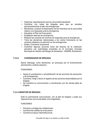 La gestión del riesgo es un derecho y un deber de todos
• Organizar capacitaciones para la comunidad estudiantil.
• Coordinar con todas las brigadas para que se socialice
permanentemente el plan de emergencias.
• Monitorear y evaluar el desempeño de los miembros de la comunidad
relativo a la respuesta ante la emergencia.
• Actualizar el Plan de Evacuación.
• Establecer alarmas de emergencia.
• Realizar las compras de insumos de respuesta para la emergencia.
• Toma las decisiones relacionadas a los rubros financieros en las
compras relativas a la atención en las emergencias.
• Dirigir y Coordinar al personal.
• Coordinar algunas acciones fuera del alcance de la institución
educativa con autoridades presentes en el municipio (Consejo
Municipal de Gestión del Riesgo de Desastres - CMGRD, Bomberos).
7.3.2.2 COORDINADOR DE BRIGADA
Ejerce liderazgo, toma decisiones, se preocupa por el entrenamiento
permanente y solicita asesoría.
FUNCIONES:
• Apoya la socialización y sensibilización de las acciones de prevención
y de emergencias.
• Coordinar, dirigir y llevar el registro de las acciones desarrolladas por la
brigada.
• Se mantiene en comunicación y coordinación con los demás jefes de
brigada.
7.3.3.3 MONITOR DE BRIGADA
Está en permanente comunicación, con el jefe de brigada y acata sus
disposiciones comunicándolas a los brigadistas.
FUNCIONES
• Previene y protege las instalaciones.
• Coordina las salidas de evacuación.
• Coordina el apoyo interinstitucional.
 