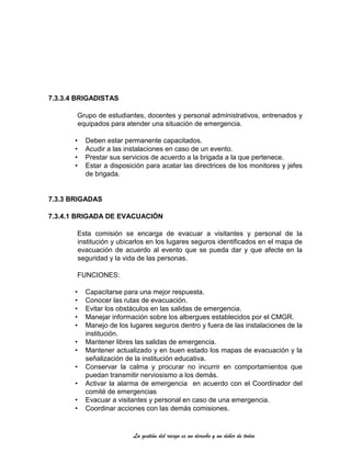 La gestión del riesgo es un derecho y un deber de todos
7.3.3.4 BRIGADISTAS
Grupo de estudiantes, docentes y personal administrativos, entrenados y
equipados para atender una situación de emergencia.
• Deben estar permanente capacitados.
• Acudir a las instalaciones en caso de un evento.
• Prestar sus servicios de acuerdo a la brigada a la que pertenece.
• Estar a disposición para acatar las directrices de los monitores y jefes
de brigada.
7.3.3 BRIGADAS
7.3.4.1 BRIGADA DE EVACUACIÓN
Esta comisión se encarga de evacuar a visitantes y personal de la
institución y ubicarlos en los lugares seguros identificados en el mapa de
evacuación de acuerdo al evento que se pueda dar y que afecte en la
seguridad y la vida de las personas.
FUNCIONES:
• Capacitarse para una mejor respuesta.
• Conocer las rutas de evacuación.
• Evitar los obstáculos en las salidas de emergencia.
• Manejar información sobre los albergues establecidos por el CMGR.
• Manejo de los lugares seguros dentro y fuera de las instalaciones de la
institución.
• Mantener libres las salidas de emergencia.
• Mantener actualizado y en buen estado los mapas de evacuación y la
señalización de la institución educativa.
• Conservar la calma y procurar no incurrir en comportamientos que
puedan transmitir nerviosismo a los demás.
• Activar la alarma de emergencia en acuerdo con el Coordinador del
comité de emergencias
• Evacuar a visitantes y personal en caso de una emergencia.
• Coordinar acciones con las demás comisiones.
 