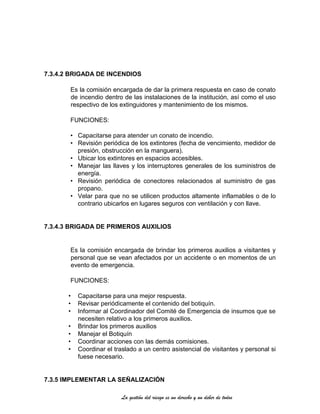 La gestión del riesgo es un derecho y un deber de todos
7.3.4.2 BRIGADA DE INCENDIOS
Es la comisión encargada de dar la primera respuesta en caso de conato
de incendio dentro de las instalaciones de la institución, así como el uso
respectivo de los extinguidores y mantenimiento de los mismos.
FUNCIONES:
• Capacitarse para atender un conato de incendio.
• Revisión periódica de los extintores (fecha de vencimiento, medidor de
presión, obstrucción en la manguera).
• Ubicar los extintores en espacios accesibles.
• Manejar las llaves y los interruptores generales de los suministros de
energía.
• Revisión periódica de conectores relacionados al suministro de gas
propano.
• Velar para que no se utilicen productos altamente inflamables o de lo
contrario ubicarlos en lugares seguros con ventilación y con llave.
7.3.4.3 BRIGADA DE PRIMEROS AUXILIOS
Es la comisión encargada de brindar los primeros auxilios a visitantes y
personal que se vean afectados por un accidente o en momentos de un
evento de emergencia.
FUNCIONES:
• Capacitarse para una mejor respuesta.
• Revisar periódicamente el contenido del botiquín.
• Informar al Coordinador del Comité de Emergencia de insumos que se
necesiten relativo a los primeros auxilios.
• Brindar los primeros auxilios
• Manejar el Botiquín
• Coordinar acciones con las demás comisiones.
• Coordinar el traslado a un centro asistencial de visitantes y personal si
fuese necesario.
7.3.5 IMPLEMENTAR LA SEÑALIZACIÓN
 