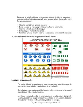 La gestión del riesgo es un derecho y un deber de todos
Para que la señalización de emergencias atienda el objetivo propuesto y
sea realmente efectiva debe cumplir unas características elementales entre
las que se destacan:
• Atraer la atención de quien la observa
• Dar a conocer el mensaje previsto con suficiente anterioridad
• Informar sobre la conducta a seguir
• Ser clara y de interpretación única
• Permitir a quien la observe crear la necesidad de cumplir con lo indicado.
“La señalización no elimina los riesgos solamente los resalta”.
7.3.6 PLAN DE EVACUACIÓN
Por medio del cual se establece un orden programado para desocupar de
una manera ordenada las instalaciones de la institución.
Se realiza por razones de seguridad ante un peligro inminente, evitando así
la pérdida de vidas y evitar lesiones.
La ruta de evacuación debe de tener destinado un sitio seguro designado
para la ubicación de las personas al hacer el acto de evacuación. Debe ser
descubierto y libre de postes, árboles y cables de energía.
 