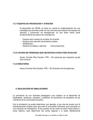 La gestión del riesgo es un derecho y un deber de todos
7.3.7 EQUIPOS DE PREVENCIÓN Y ATENCIÓN
Al desarrollar los PEGR, se tiene en cuenta la implementación de una
estrategia que permita contar con los recursos para adquirir los equipos de
atención y prevención de emergencias, ya que estos hacen parte
fundamental de los planes de contingencia.
- Equipos para manejo de conatos de incendio.
- Equipos para atención de primeros auxilios.
- Señalización.
- Sistema de alertas y alarmas - Comunicaciones.
7.3.8 LISTADO DE PERSONAS QUE NECESITAN AYUDA PARA EVACUAR
Anexo Formato Plan Escolar- FPE – 08, personas que requieren ayuda
para evacuar.
7.3.9 DIRECTORIO
Anexo Formato Plan Escolar- FPE – 09, Directorio de Emergencias.
8. REALIZACIÓN DE SIMULACIONES
La simulación es una actividad pedagógica cuyo objetivo es el desarrollo de
habilidades, destrezas, actitudes y prácticas de prevención de desastres de los
miembros de la comunidad educativa.
Con la simulación se puede determinar, por ejemplo, si las vías de acceso son lo
suficientemente amplias para que toda la comunidad educativa sea evacuada en
una situación de emergencia. Si las puertas de las aulas se abren hacia afuera o
hacia adentro, para determinar las zonas seguras y si están debidamente
 