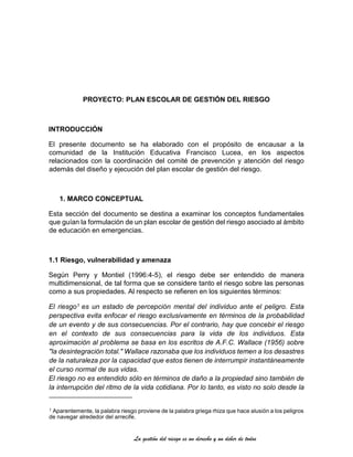 La gestión del riesgo es un derecho y un deber de todos
PROYECTO: PLAN ESCOLAR DE GESTIÓN DEL RIESGO
INTRODUCCIÓN
El presente documento se ha elaborado con el propósito de encausar a la
comunidad de la Institución Educativa Francisco Lucea, en los aspectos
relacionados con la coordinación del comité de prevención y atención del riesgo
además del diseño y ejecución del plan escolar de gestión del riesgo.
1. MARCO CONCEPTUAL
Esta sección del documento se destina a examinar los conceptos fundamentales
que guían la formulación de un plan escolar de gestión del riesgo asociado al ámbito
de educación en emergencias.
1.1 Riesgo, vulnerabilidad y amenaza
Según Perry y Montiel (1996:4-5), el riesgo debe ser entendido de manera
multidimensional, de tal forma que se considere tanto el riesgo sobre las personas
como a sus propiedades. Al respecto se refieren en los siguientes términos:
El riesgo1 es un estado de percepción mental del individuo ante el peligro. Esta
perspectiva evita enfocar el riesgo exclusivamente en términos de la probabilidad
de un evento y de sus consecuencias. Por el contrario, hay que concebir el riesgo
en el contexto de sus consecuencias para la vida de los individuos. Esta
aproximación al problema se basa en los escritos de A.F.C. Wallace (1956) sobre
"la desintegración total." Wallace razonaba que los individuos temen a los desastres
de la naturaleza por la capacidad que estos tienen de interrumpir instantáneamente
el curso normal de sus vidas.
El riesgo no es entendido sólo en términos de daño a la propiedad sino también de
la interrupción del ritmo de la vida cotidiana. Por lo tanto, es visto no solo desde la
1 Aparentemente, la palabra riesgo proviene de la palabra griega rhiza que hace alusión a los peligros
de navegar alrededor del arrecife.
 