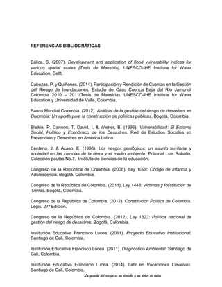 La gestión del riesgo es un derecho y un deber de todos
REFERENCIAS BIBLIOGRÁFICAS
Bálica, S. (2007). Development and application of flood vulnerability indices for
various spatial scales (Tesis de Maestría). UNESCO-IHE Institute for Water
Education, Delft.
Cabezas, P. y Quiñones. (2014). Participación y Rendición de Cuentas en la Gestión
del Riesgo de Inundaciones, Estudio de Caso Cuenca Baja del Río Jamundí
Colombia 2010 – 2011(Tesis de Maestría). UNESCO-IHE Institute for Water
Education y Universidad de Valle, Colombia.
Banco Mundial Colombia. (2012). Análisis de la gestión del riesgo de desastres en
Colombia: Un aporte para la construcción de políticas públicas. Bogotá, Colombia.
Blaikie, P. Cannon, T. David, I. & Wisner, B. (1996). Vulnerabilidad: El Entorno
Social, Político y Económico de los Desastres. Red de Estudios Sociales en
Prevención y Desastres en América Latina.
Centeno, J. & Acaso, E. (1996). Los riesgos geológicos: un asunto territorial y
sociedad en las ciencias de la tierra y el medio ambiente. Editorial Luis Roballo,
Colección pautas No.7. Instituto de ciencias de la educación.
Congreso de la República de Colombia. (2006). Ley 1098: Código de Infancia y
Adolescencia. Bogotá, Colombia.
Congreso de la República de Colombia. (2011). Ley 1448: Victimas y Restitución de
Tierras. Bogotá, Colombia.
Congreso de la República de Colombia. (2012). Constitución Política de Colombia.
Legis, 27ª Edición.
Congreso de la República de Colombia. (2012). Ley 1523: Política nacional de
gestión del riesgo de desastres. Bogotá, Colombia.
Institución Educativa Francisco Lucea. (2011). Proyecto Educativo Institucional.
Santiago de Cali, Colombia.
Institución Educativa Francisco Lucea. (2011). Diagnóstico Ambiental. Santiago de
Cali, Colombia.
Institución Educativa Francisco Lucea. (2014). Latir en Vacaciones Creativas.
Santiago de Cali, Colombia.
 