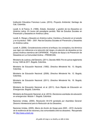 La gestión del riesgo es un derecho y un deber de todos
Institución Educativa Francisco Lucea. (2014). Proyecto Ambiental. Santiago de
Cali, Colombia.
Lavell, A. & Franco, E. (1996). Estado, Sociedad y gestión de los Desastres en
América Latina: En busca del paradigma perdido. Red de Estudios Sociales en
Prevención y Desastres en América Latina.
Lavell, A. Riesgo y Desastre en América Latina: Cambios y Evolución en el estudio
y en la práctica: 1980 – 2001. Red de Estudios Sociales en Prevención y Desastres
en América Latina.
Lavell, A. (2006). Consideraciones entorno al enfoque, los conceptos y los términos
que rigen con referencia a la reducción del riesgo y la atención de desastres en los
países Andinos miembros del CAPARADE. Proyecto de Apoyo a la Prevención de
Desastres en La Comunidad Andina – PREDECAN.
Ministerio de Justicia y del Derecho. (2011). Decreto 4800: Por el cual se reglamenta
la Ley 1448 de 2011. Bogotá, Colombia.
Ministerio de Educación Nacional. (1992). Directiva Ministerial No. 13. Bogotá,
Colombia.
Ministerio de Educación Nacional. (2009). Directiva Ministerial No. 12. Bogotá,
Colombia.
Ministerio de Educación Nacional. (2011). Directiva Ministerial No. 16. Bogotá,
Colombia.
Ministerio de Educación Nacional, et al. (2011). Guía Rápida de Educación en
Emergencias. Bogotá, Colombia.
Ministerio de Educación Nacional, et al. (2012). Decisiones acertadas de educación
en emergencias: Modulo 1. Bogotá, Colombia.
Naciones Unidas. (2000). Resolución 54-219 aprobada por Asamblea General:
Decenio Internacional para la Reducción de los Desastres.
Naciones Unidas. (2005). Marco de Acción de Hyogo para 2005 – 2015: Aumento
de la resiliencia de las naciones y las comunidades ante los desastres. Recuperado
de http://www.unisdr.org
 